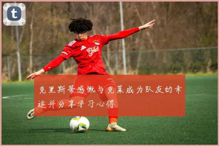 克里斯蒂感慨与克莱成为队友的幸运并分享学习心得