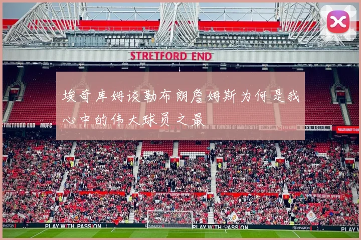埃奇库姆谈勒布朗詹姆斯为何是我心中的伟大球员之最