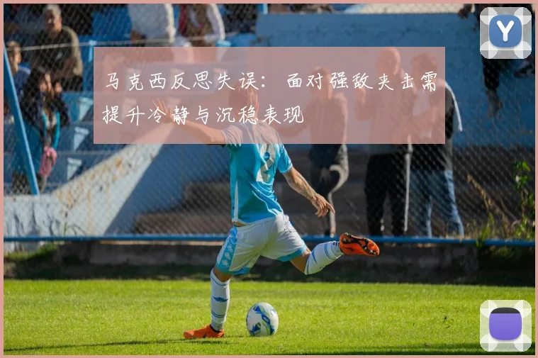 马克西反思失误：面对强敌夹击需提升冷静与沉稳表现