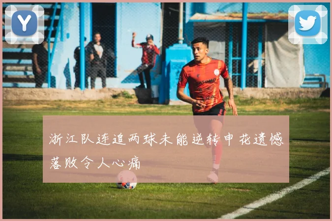 浙江队连追两球未能逆转申花遗憾落败令人心痛