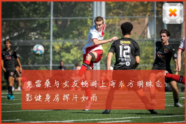 克雷桑与女友畅游上海东方明珠合影健身房挥汗如雨