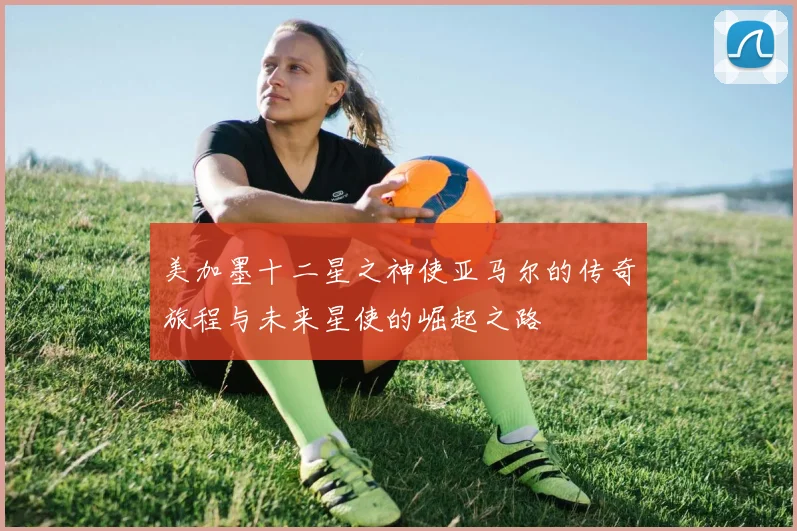 美加墨十二星之神使亚马尔的传奇旅程与未来星使的崛起之路