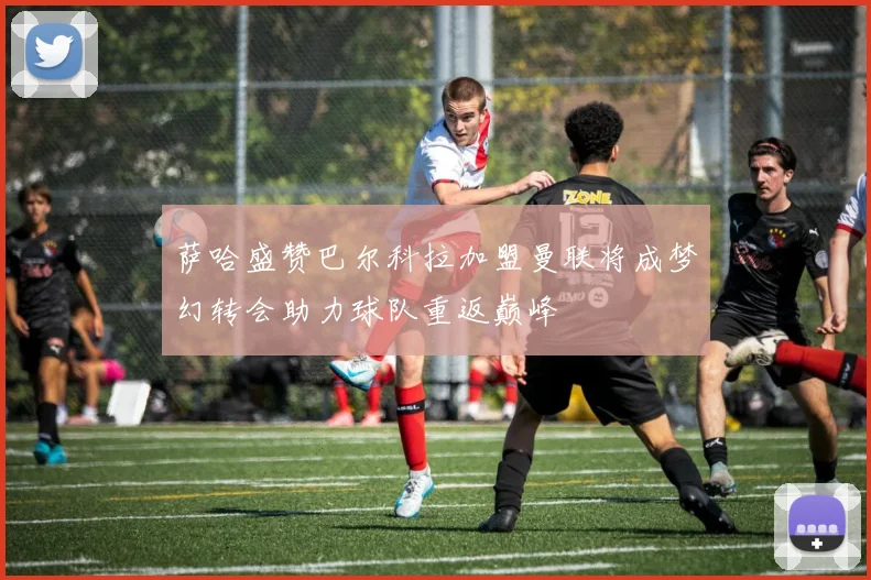 萨哈盛赞巴尔科拉加盟曼联将成梦幻转会助力球队重返巅峰