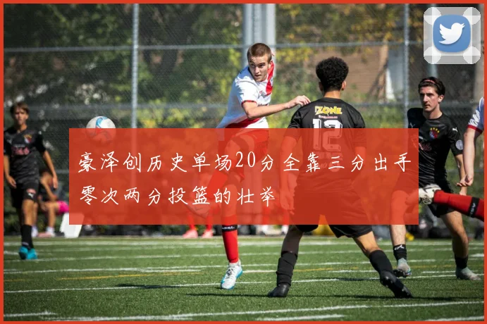 豪泽创历史单场20分全靠三分出手零次两分投篮的壮举
