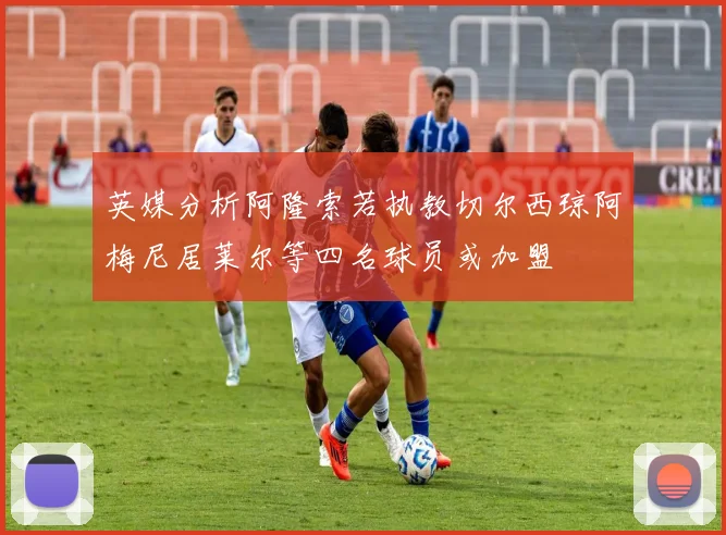英媒分析阿隆索若执教切尔西琼阿梅尼居莱尔等四名球员或加盟