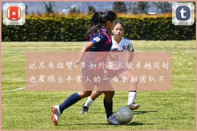 达尼洛称赞C罗如外星人般卓越同时也展现出平常人的一面激励团队不断进步