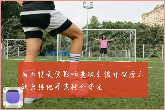 乌加特受伤影响曼联引援计划原本欲出售他筹集转会资金