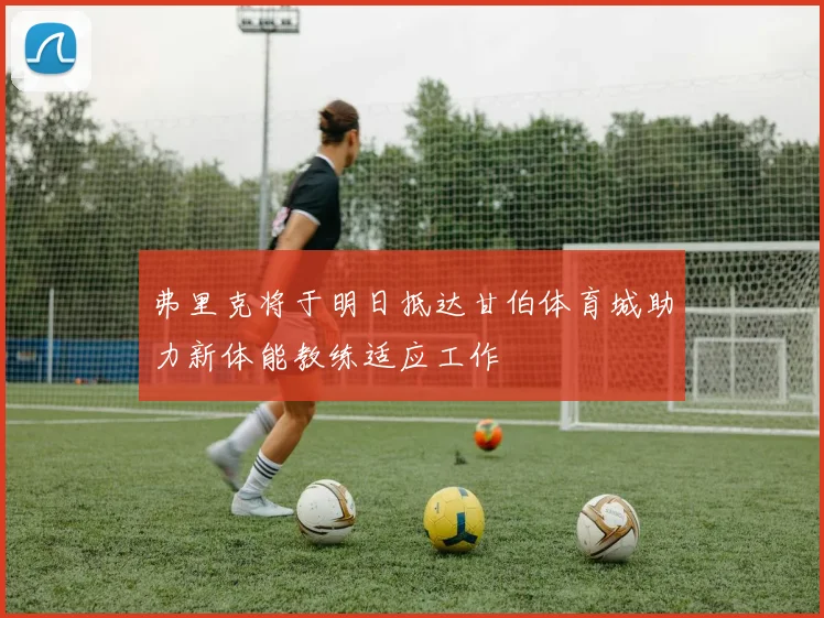 弗里克将于明日抵达甘伯体育城助力新体能教练适应工作