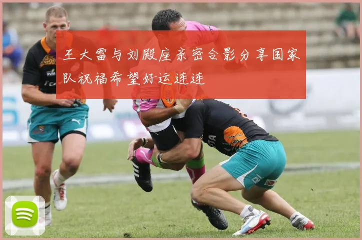 王大雷与刘殿座亲密合影分享国家队祝福希望好运连连