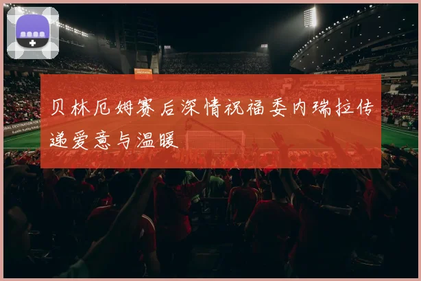 贝林厄姆赛后深情祝福委内瑞拉传递爱意与温暖