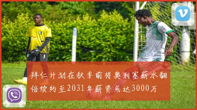拜仁计划在秋季前将奥利塞薪水翻倍续约至2031年薪资或达3000万