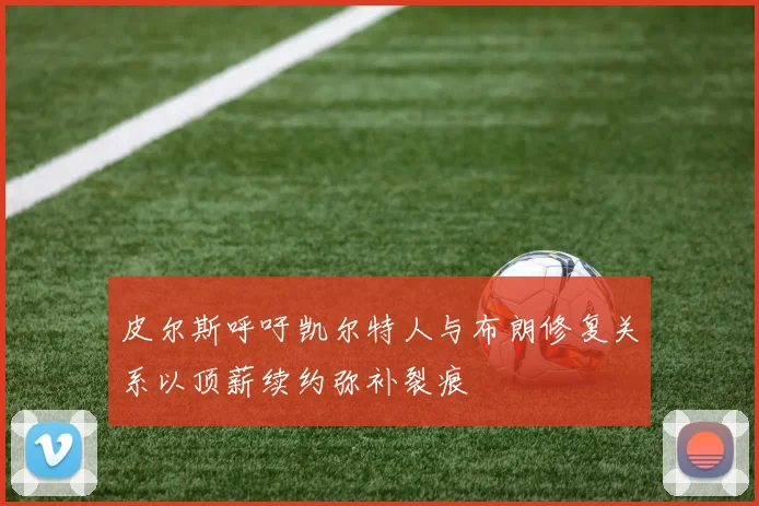 皮尔斯呼吁凯尔特人与布朗修复关系以顶薪续约弥补裂痕