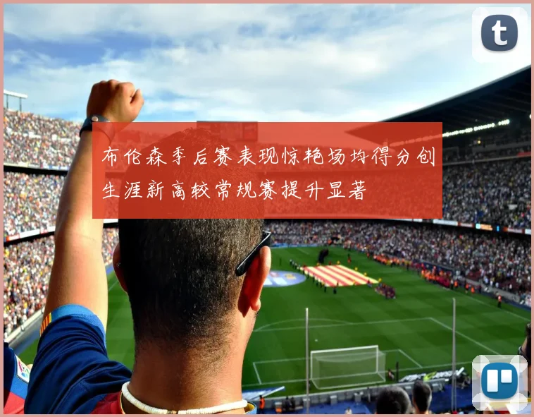 布伦森季后赛表现惊艳场均得分创生涯新高较常规赛提升显著