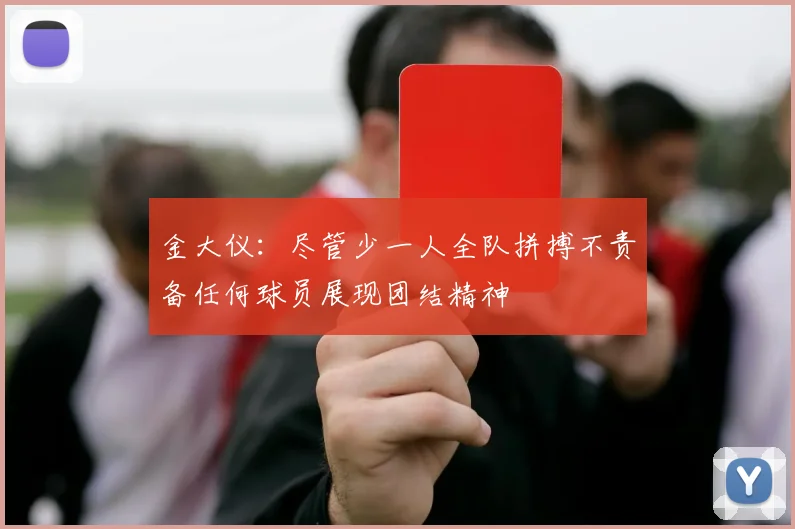 金大仪：尽管少一人全队拼搏不责备任何球员展现团结精神