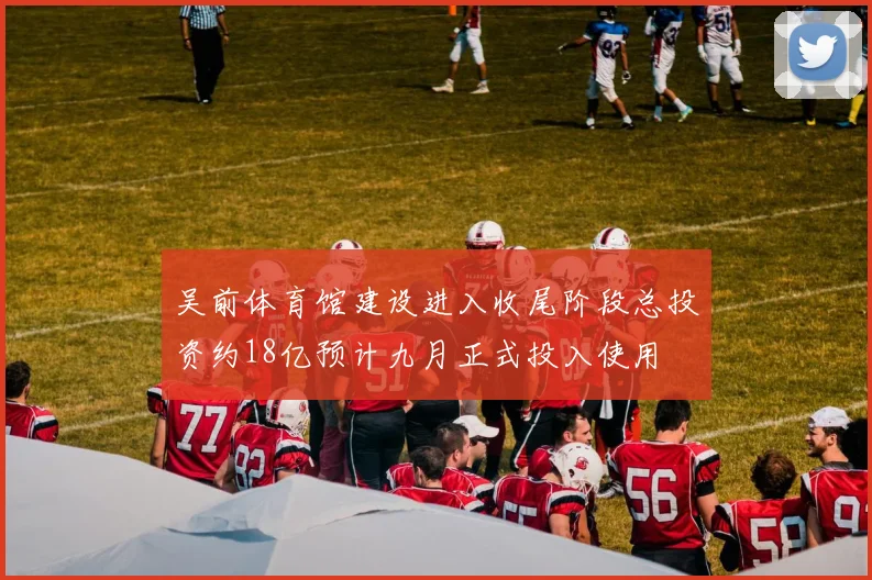 吴前体育馆建设进入收尾阶段总投资约18亿预计九月正式投入使用